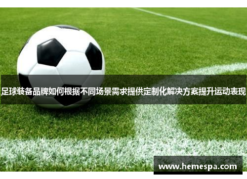 足球装备品牌如何根据不同场景需求提供定制化解决方案提升运动表现